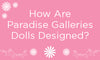 How are Paradise Galleries Dolls Designed? - Paradise Galleries